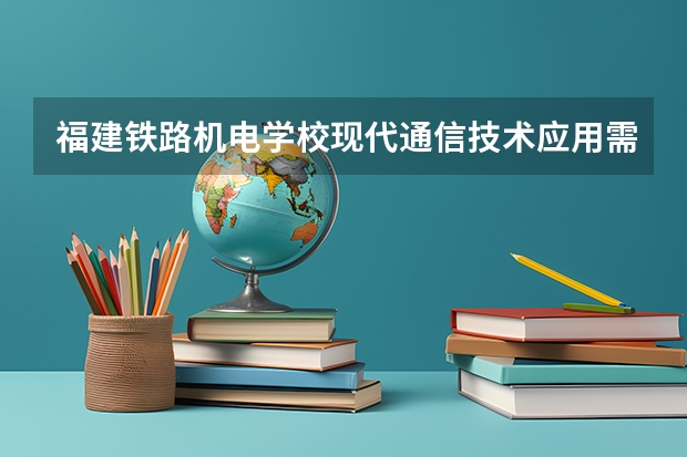 福建铁路机电学校现代通信技术应用需要学哪些课程 专业能力要求是什么