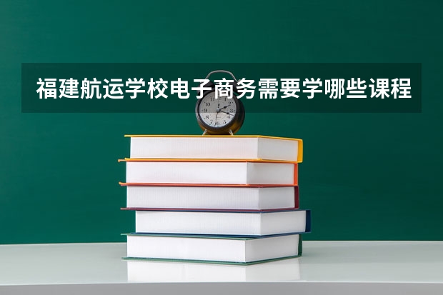 福建航运学校电子商务需要学哪些课程 专业能力要求是什么