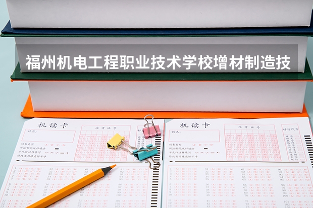 福州机电工程职业技术学校增材制造技术应用需要学哪些课程 专业能力要求是什么