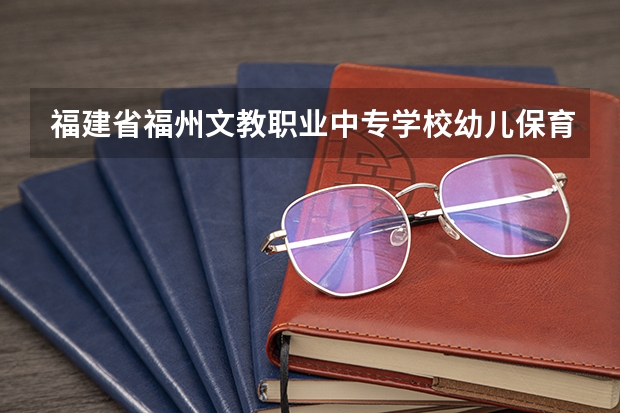 福建省福州文教职业中专学校幼儿保育需要学哪些课程 专业能力要求是什么