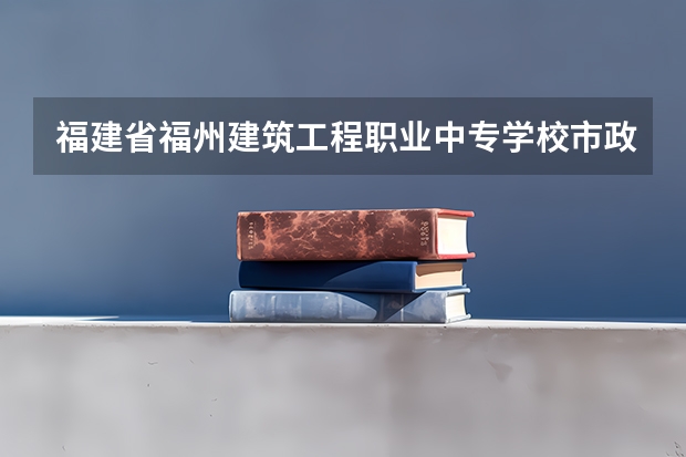 福建省福州建筑工程职业中专学校市政工程施工需要学哪些课程 专业能力要求是什么