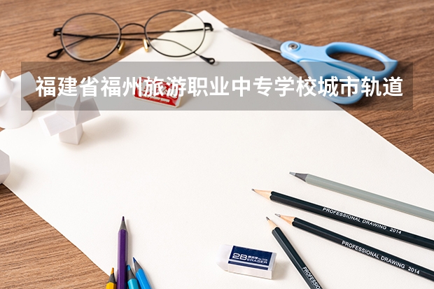 福建省福州旅游职业中专学校城市轨道交通运营服务需要学哪些课程 专业能力要求是什么