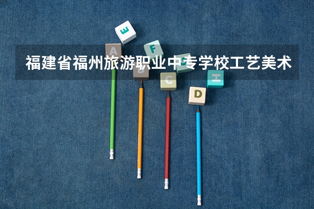 福建省福州旅游职业中专学校工艺美术需要学哪些课程 专业能力要求是什么