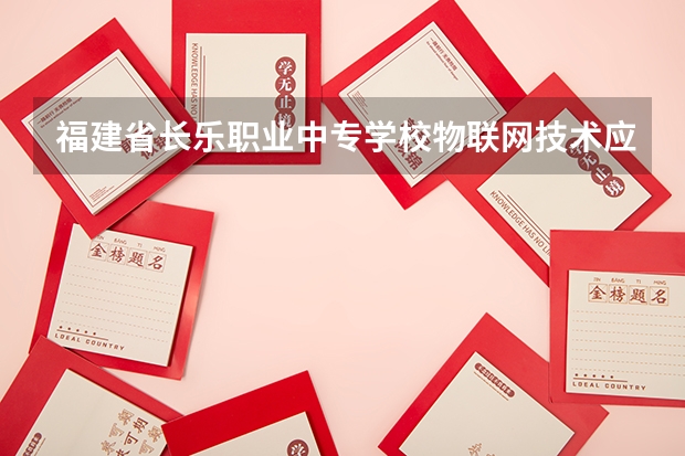 福建省长乐职业中专学校物联网技术应用需要学哪些课程 专业能力要求是什么