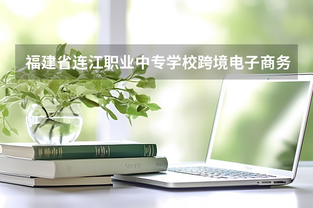 福建省连江职业中专学校跨境电子商务需要学哪些课程 专业能力要求是什么