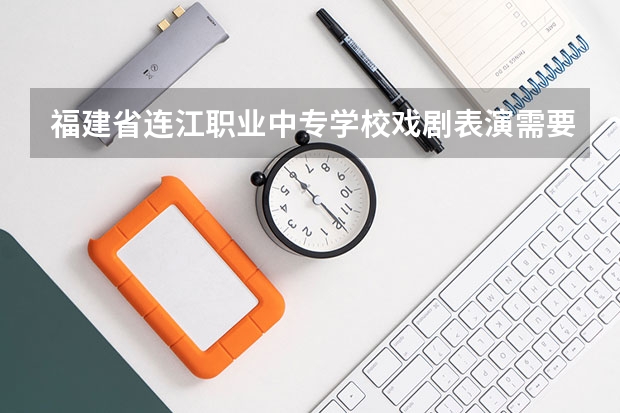 福建省连江职业中专学校戏剧表演需要学哪些课程 专业能力要求是什么