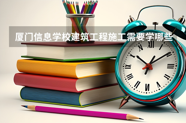 厦门信息学校建筑工程施工需要学哪些课程 专业能力要求是什么