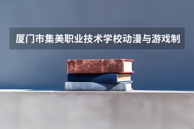 厦门市集美职业技术学校动漫与游戏制作需要学哪些课程 专业能力要求是什么