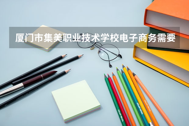 厦门市集美职业技术学校电子商务需要学哪些课程 专业能力要求是什么