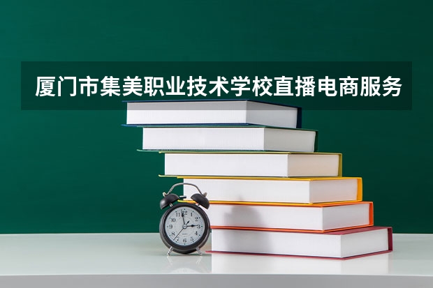 厦门市集美职业技术学校直播电商服务需要学哪些课程 专业能力要求是什么