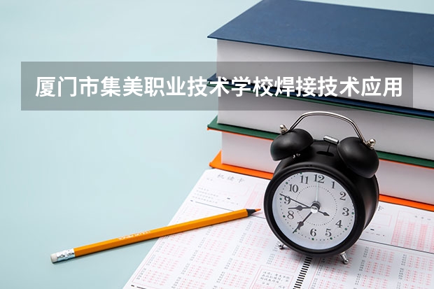 厦门市集美职业技术学校焊接技术应用需要学哪些课程 专业能力要求是什么