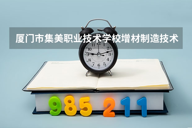 厦门市集美职业技术学校增材制造技术应用需要学哪些课程 专业能力要求是什么