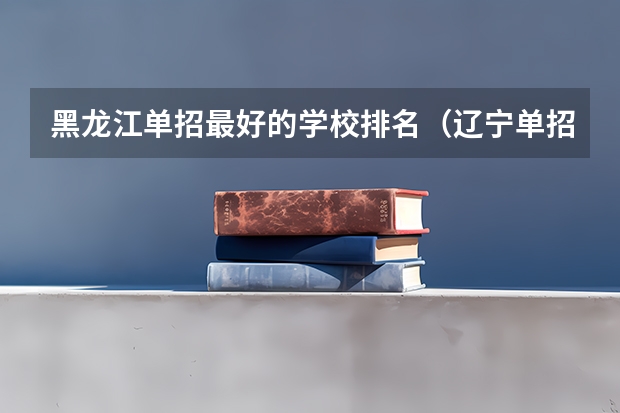 黑龙江单招最好的学校排名（辽宁单招院校排行）