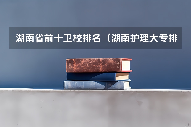 湖南省前十卫校排名（湖南护理大专排名）