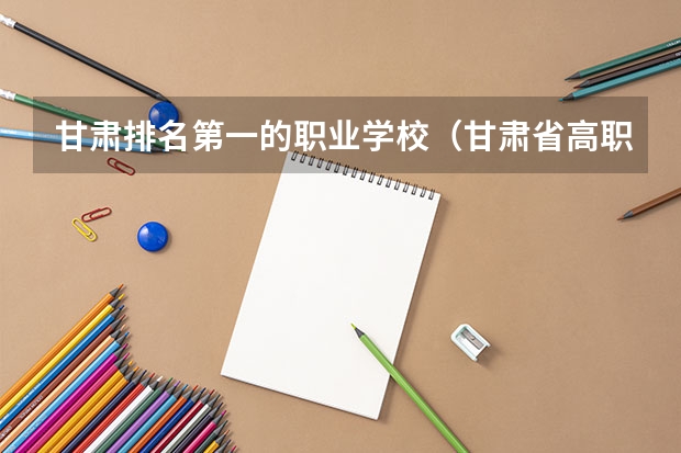 甘肃排名第一的职业学校（甘肃省高职院校排名榜）