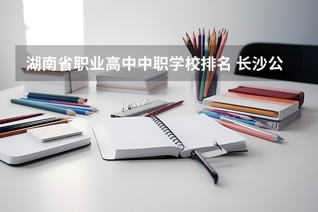 湖南省职业高中中职学校排名 长沙公办中职学校排名前十名学校