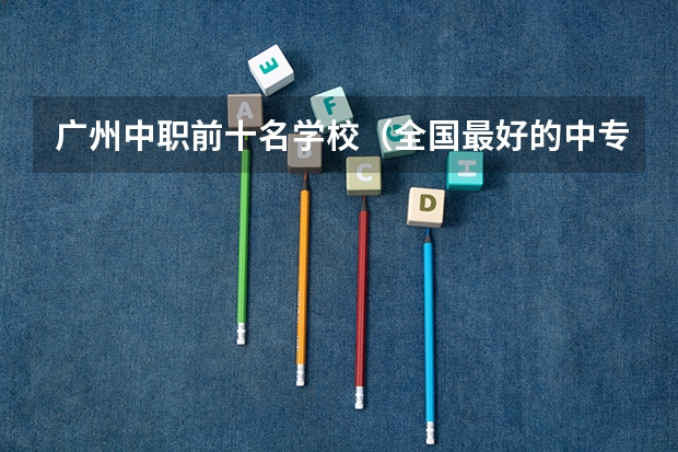 广州中职前十名学校（全国最好的中专学校排名）