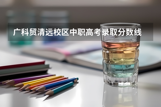 广科贸清远校区中职高考录取分数线 广东公办专科院校排名