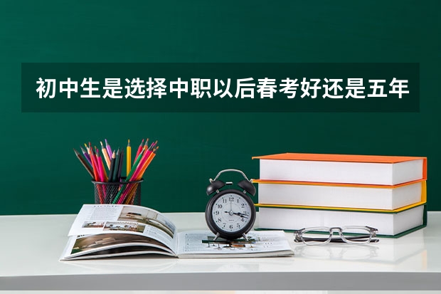 初中生是选择中职以后春考好还是五年一贯制好呢？
