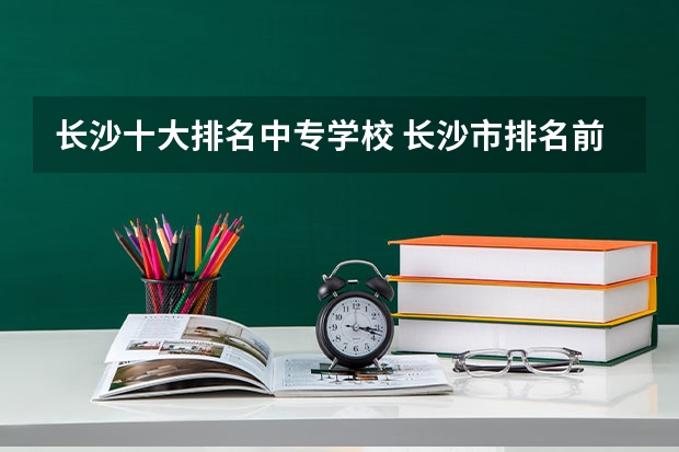 长沙十大排名中专学校 长沙市排名前十的职高公办