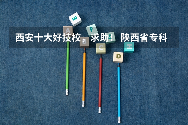 西安十大好技校，求助！ 陕西省专科院校排名
