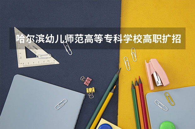 哈尔滨幼儿师范高等专科学校高职扩招招生章程（上海工艺美术职业学院报考政策解读）