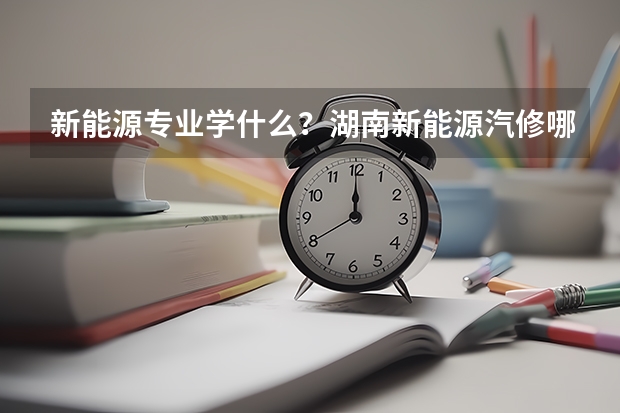 新能源专业学什么？湖南新能源汽修哪家学校好？