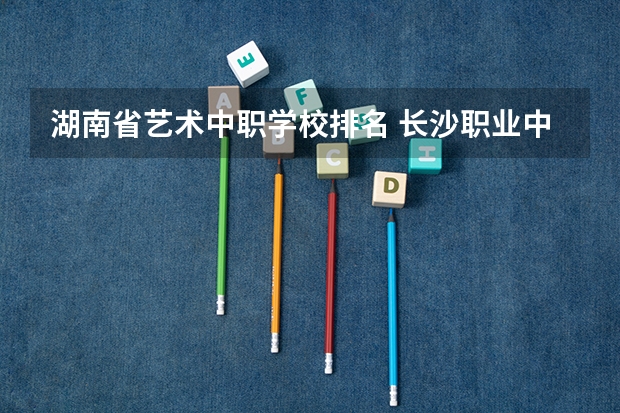 湖南省艺术中职学校排名 长沙职业中专学校排名榜