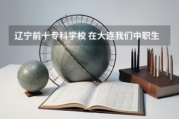 辽宁前十专科学校 在大连我们中职生能考的本科学校都有那些