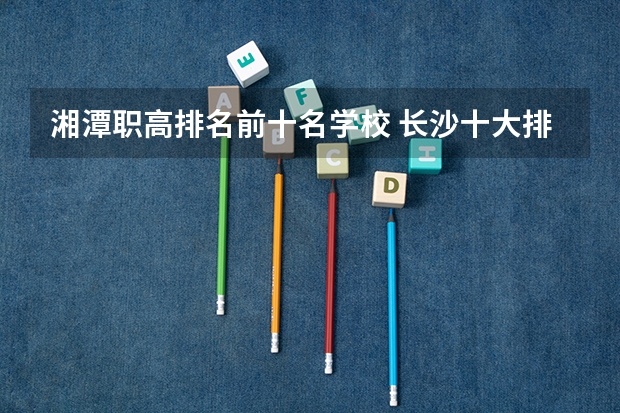湘潭职高排名前十名学校 长沙十大排名中专学校