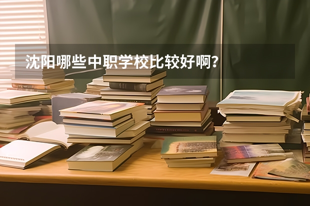 沈阳哪些中职学校比较好啊？