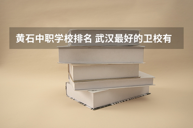 黄石中职学校排名 武汉最好的卫校有那些？