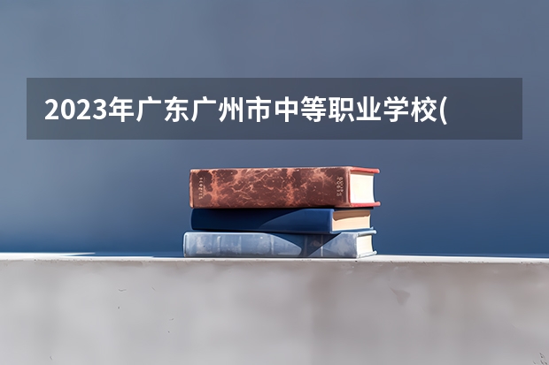 2023年广东广州市中等职业学校(中职)所有名单(38所) 广州中职学校有哪几间？