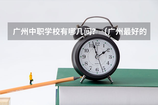 广州中职学校有哪几间？（广州最好的中职学校及专业排名?）