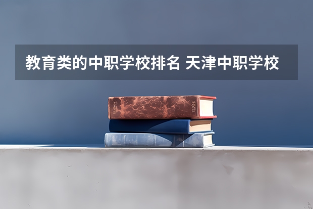 教育类的中职学校排名 天津中职学校排名一览表