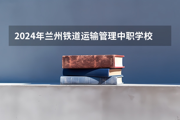 2024年兰州铁道运输管理中职学校排名榜(2024年永州计算机应用中职学校排名榜)