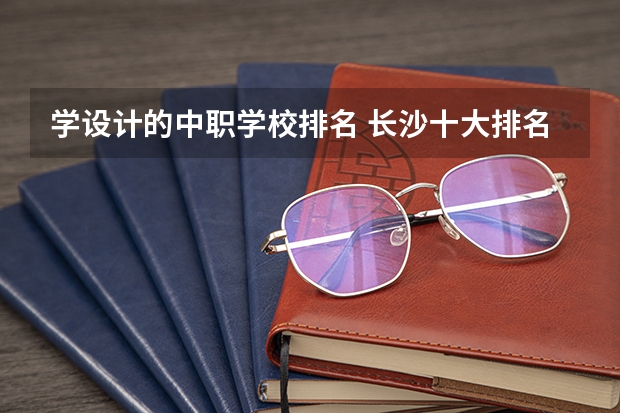 学设计的中职学校排名 长沙十大排名中专学校