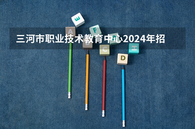 三河市职业技术教育中心2024年招生简章 中专学校排名前十