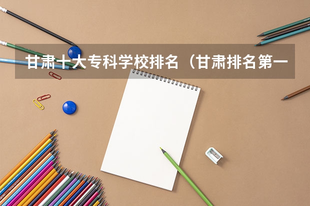 甘肃十大专科学校排名（甘肃排名第一的职业学校）