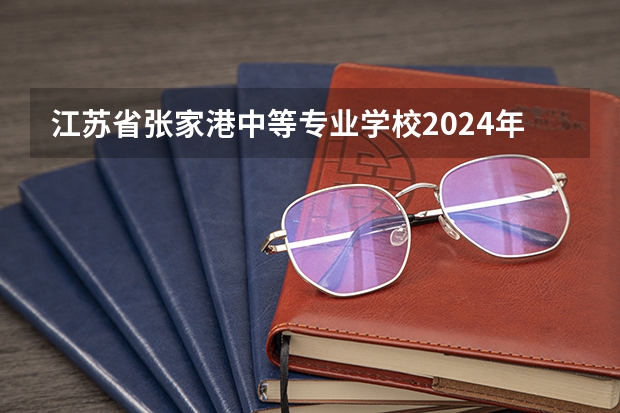 江苏省张家港中等专业学校2024年招生简章 苏州中职学校排名