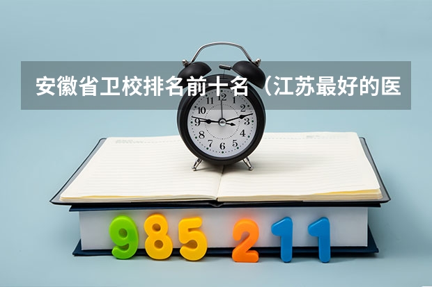 安徽省卫校排名前十名（江苏最好的医专学校）