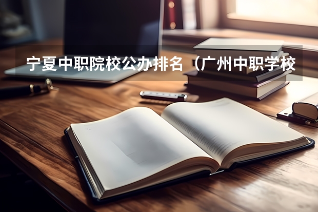 宁夏中职院校公办排名（广州中职学校排名榜）