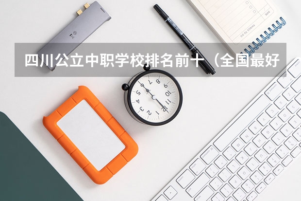 四川公立中职学校排名前十（全国最好的中专学校排名）