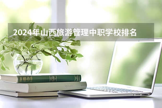 2024年山西旅游管理中职学校排名榜 山西专科学校排名