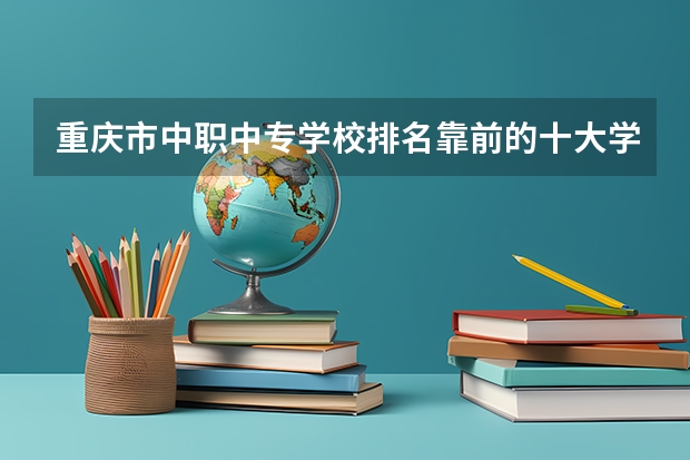 重庆市中职中专学校排名靠前的十大学校有哪些？