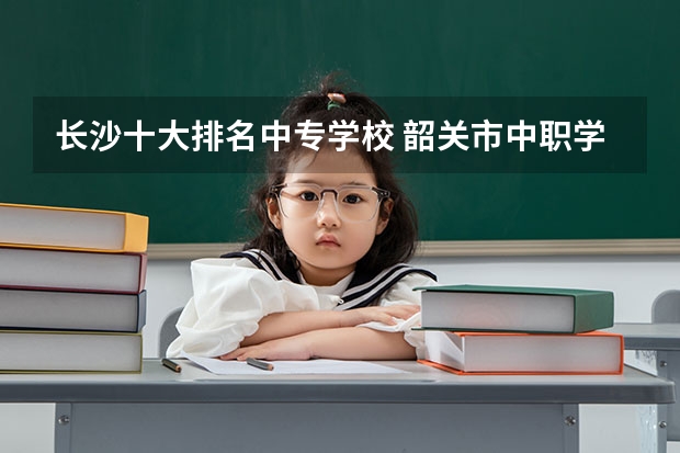 长沙十大排名中专学校 韶关市中职学校排名