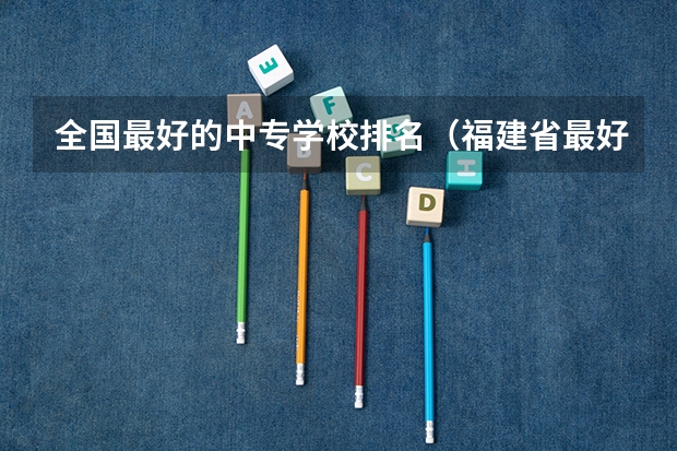 全国最好的中专学校排名（福建省最好的十所中专）