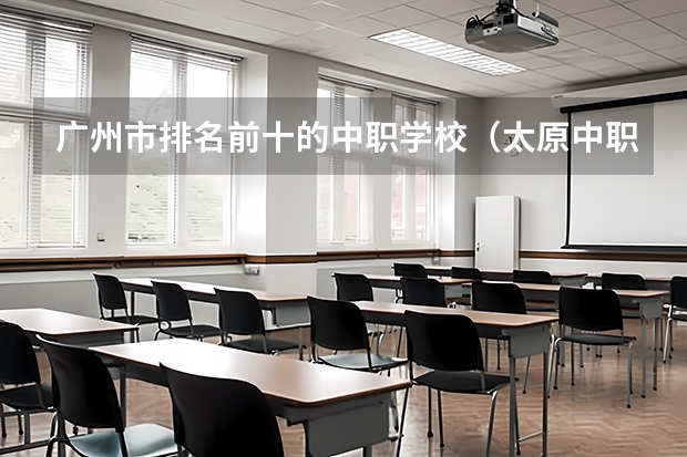 广州市排名前十的中职学校（太原中职学校排名）
