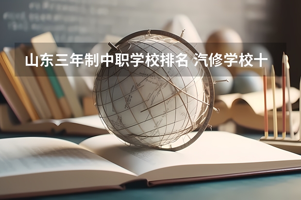 山东三年制中职学校排名 汽修学校十大排名？