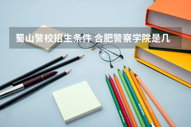 蜀山警校招生条件 合肥警察学院是几本
